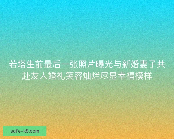 若塔生前最后一张照片曝光与新婚妻子共赴友人婚礼笑容灿烂尽显幸福模样