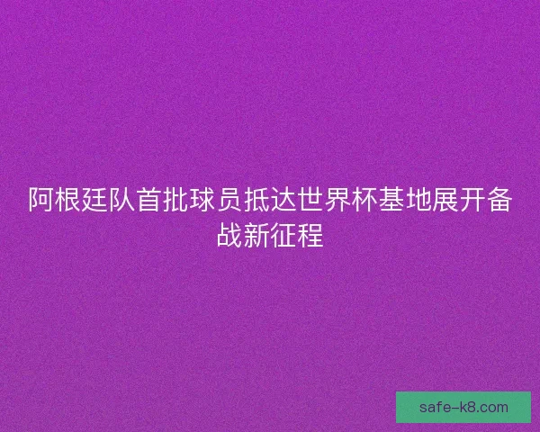 阿根廷队首批球员抵达世界杯基地展开备战新征程