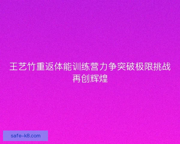 王艺竹重返体能训练营力争突破极限挑战再创辉煌