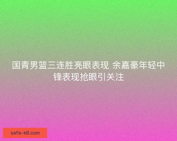 国青男篮三连胜亮眼表现 余嘉豪年轻中锋表现抢眼引关注
